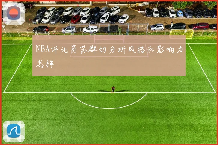 NBA评论员苏群的分析风格和影响力怎样