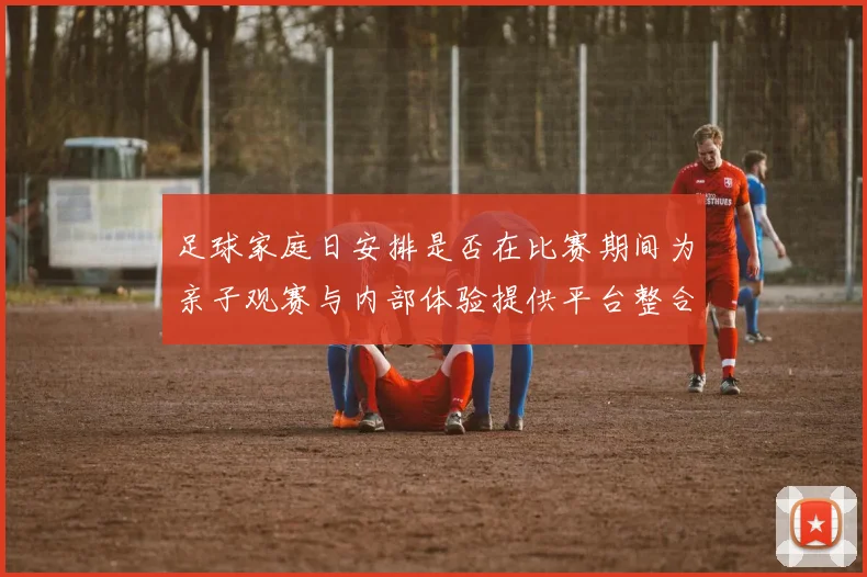 足球家庭日安排是否在比赛期间为亲子观赛与内部体验提供平台整合