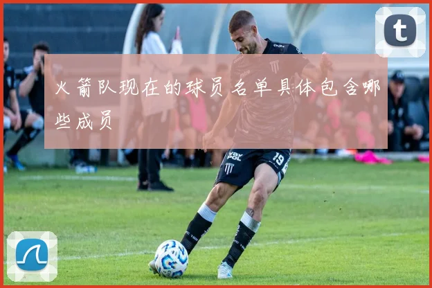 火箭队现在的球员名单具体包含哪些成员