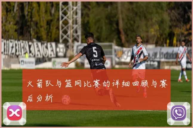 火箭队与篮网比赛的详细回顾与赛后分析