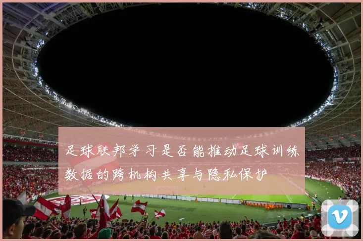 足球联邦学习是否能推动足球训练数据的跨机构共享与隐私保护