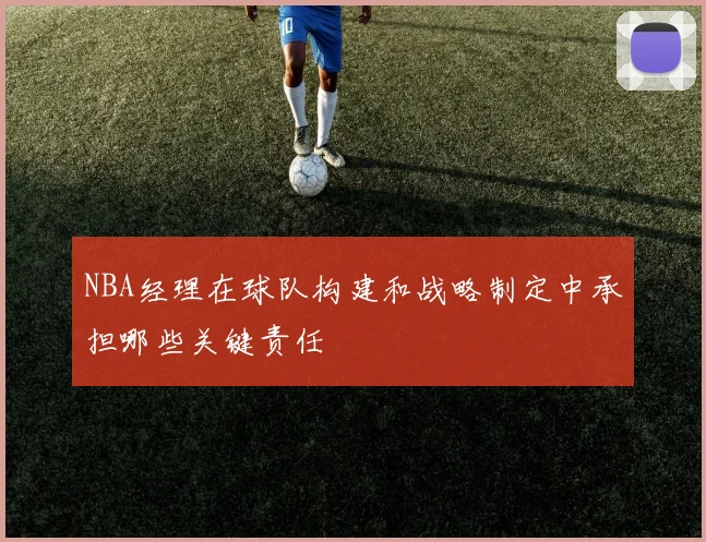 NBA经理在球队构建和战略制定中承担哪些关键责任